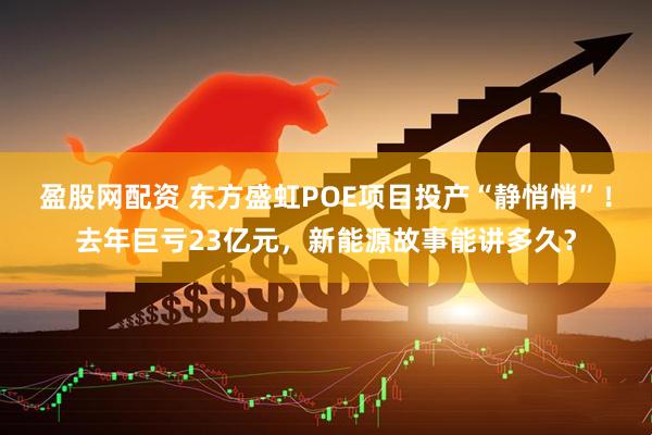 盈股网配资 东方盛虹POE项目投产“静悄悄”！去年巨亏23亿元，新能源故事能讲多久？