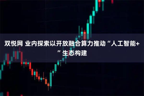 双悦网 业内探索以开放融合算力推动“人工智能+”生态构建