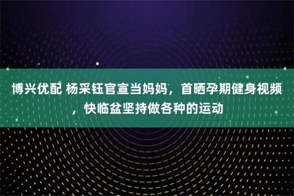 博兴优配 杨采钰官宣当妈妈，首晒孕期健身视频，快临盆坚持做各种的运动