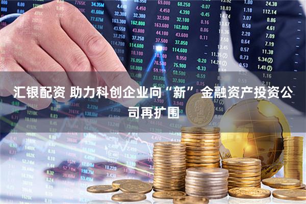 汇银配资 助力科创企业向“新” 金融资产投资公司再扩围