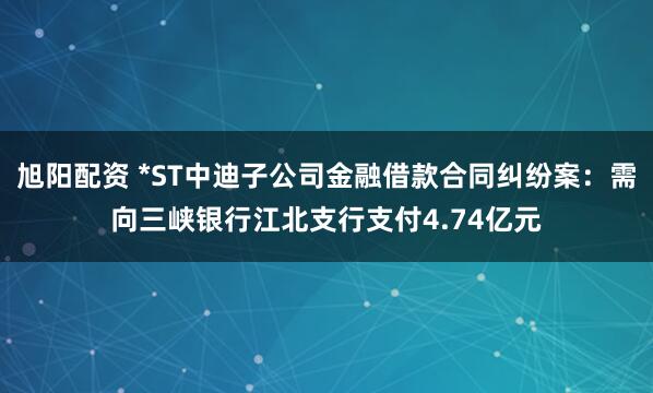 旭阳配资 *ST中迪子公司金融借款合同纠纷案:需向三峡银行江北支行支付4.74亿元