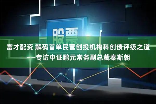 富才配资 解码首单民营创投机构科创债评级之道——专访中证鹏元常务副总裁秦斯朝