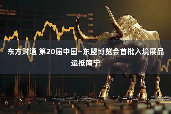 东方财通 第20届中国—东盟博览会首批入境展品运抵南宁