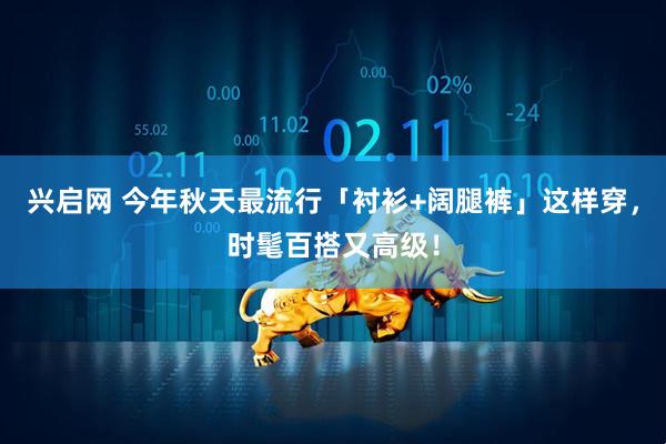 兴启网 今年秋天最流行「衬衫+阔腿裤」这样穿，时髦百搭又高级！