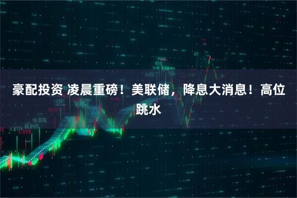 豪配投资 凌晨重磅！美联储，降息大消息！高位跳水