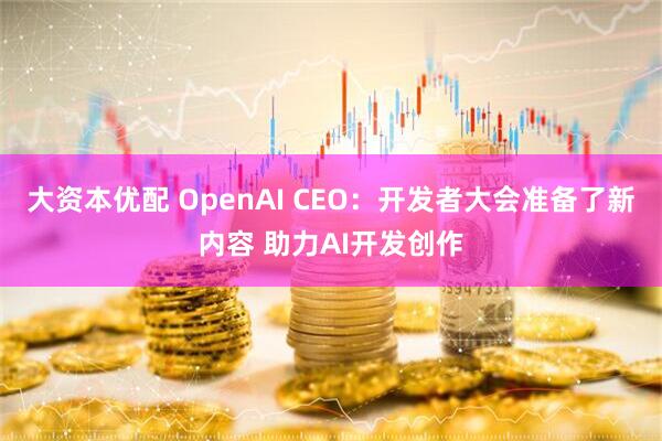 大资本优配 OpenAI CEO：开发者大会准备了新内容 助力AI开发创作