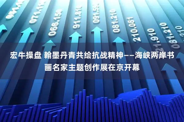 宏牛操盘 翰墨丹青共绘抗战精神——海峡两岸书画名家主题创作展在京开幕