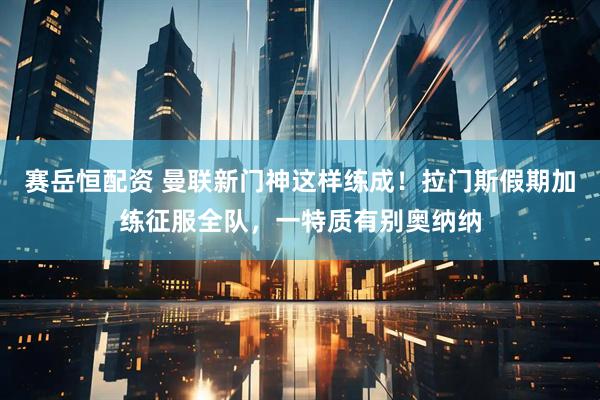 赛岳恒配资 曼联新门神这样练成！拉门斯假期加练征服全队，一特质有别奥纳纳