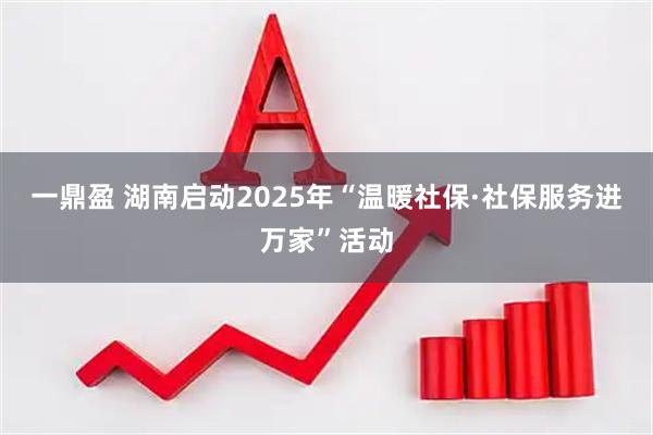 一鼎盈 湖南启动2025年“温暖社保·社保服务进万家”活动