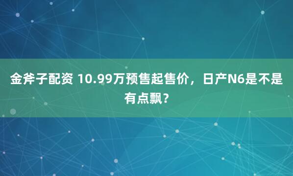 金斧子配资 10.99万预售起售价，日产N6是不是有点飘？