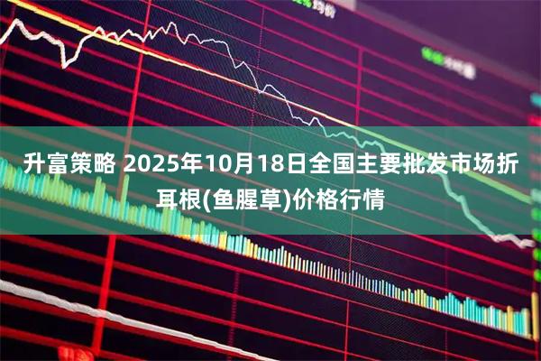 升富策略 2025年10月18日全国主要批发市场折耳根(鱼腥草)价格行情