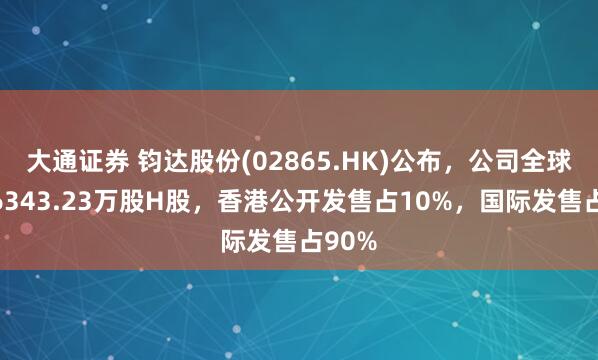 大通证券 钧达股份(02865.HK)公布，公司全球发售6343.23万股H股，香港公开发售占10%，国际发售占90%