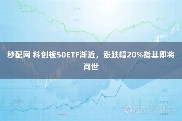 秒配网 科创板50ETF渐近，涨跌幅20%指基即将问世