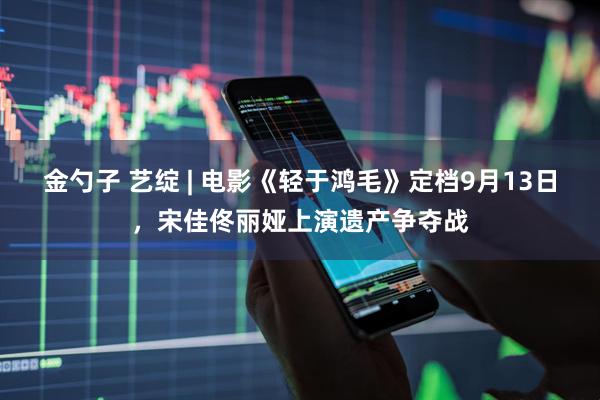 金勺子 艺绽 | 电影《轻于鸿毛》定档9月13日，宋佳佟丽娅上演遗产争夺战