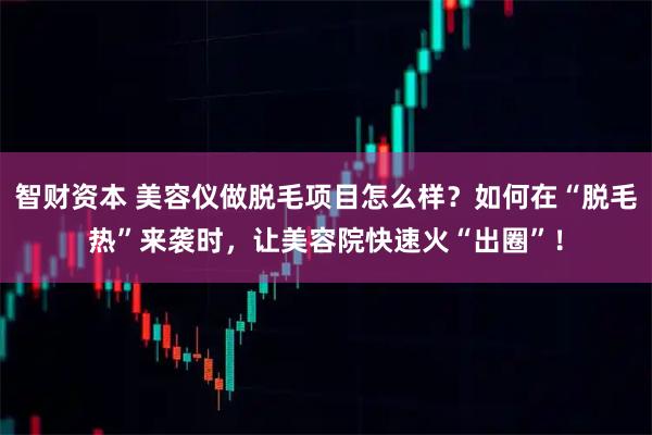 智财资本 美容仪做脱毛项目怎么样？如何在“脱毛热”来袭时，让美容院快速火“出圈”！