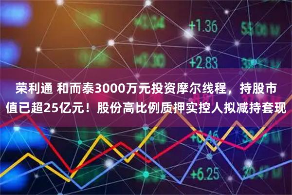 荣利通 和而泰3000万元投资摩尔线程，持股市值已超25亿元！股份高比例质押实控人拟减持套现