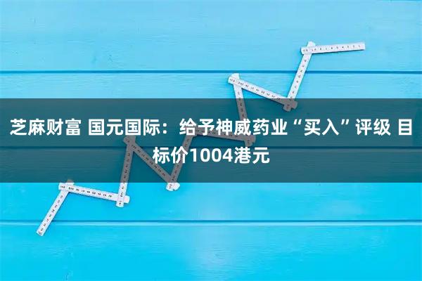 芝麻财富 国元国际：给予神威药业“买入”评级 目标价1004港元