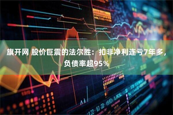 旗开网 股价巨震的法尔胜：扣非净利连亏7年多，负债率超95%