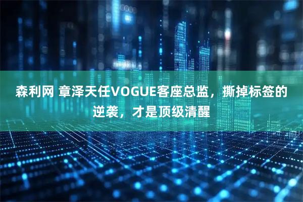 森利网 章泽天任VOGUE客座总监，撕掉标签的逆袭，才是顶级清醒