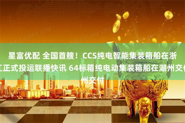 星富优配 全国首艘！CCS纯电智能集装箱船在浙江正式投运联播快讯 64标箱纯电动集装箱船在湖州交付