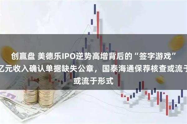 创赢盘 美德乐IPO逆势高增背后的“签字游戏”：数亿元收入确认单据缺失公章，国泰海通保荐核查或流于形式