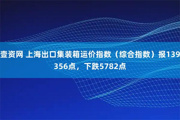壹资网 上海出口集装箱运价指数（综合指数）报139356点，下跌5782点