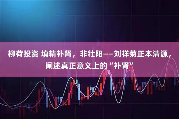 柳荷投资 填精补肾，非壮阳——刘祥菊正本清源，阐述真正意义上的“补肾”