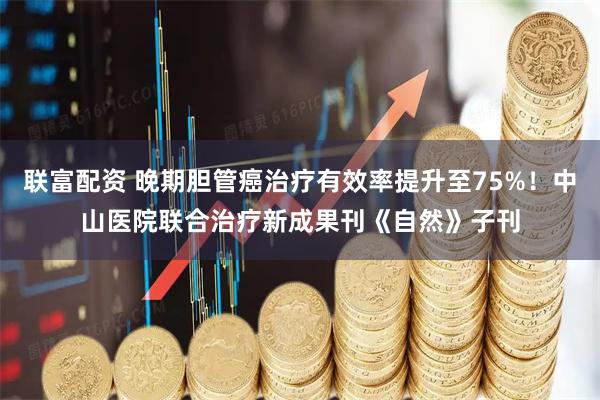 联富配资 晚期胆管癌治疗有效率提升至75%！中山医院联合治疗新成果刊《自然》子刊