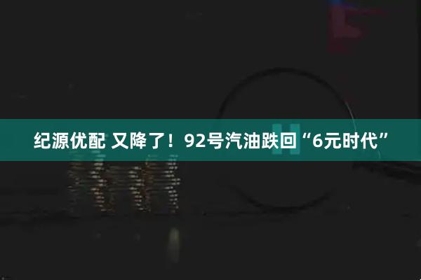 纪源优配 又降了！92号汽油跌回“6元时代”