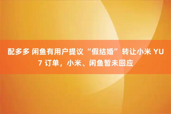配多多 闲鱼有用户提议 “假结婚” 转让小米 YU7 订单，小米、闲鱼暂未回应